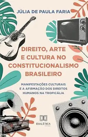 Capa do livro Direito, Arte e Cultura no Constitucionalismo Brasileiro: Manifestações Culturais e a Afirmação dos Direitos Humanos na Tropicália - Júlia de Paula Faria