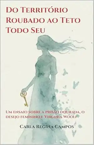 Do Território Roubado ao Teto Todo Seu: Um ensaio sobre a prisão dourada, o desejo feminino e Virginia Woolf – Carla Regina Campos Do Território Roubado ao Teto Todo Seu: Um ensaio sobre a prisão dourada, o desejo feminino e Virginia Woolf – Carla Regina Campos