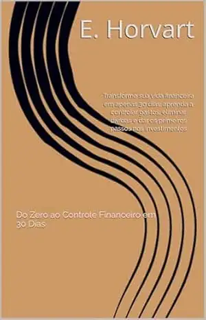 Do Zero ao Controle Financeiro em 30 Dias: Um guia prático para organizar suas contas, eliminar desperdícios e começar a investir mesmo com pouco dinheiro. – E. Horvart