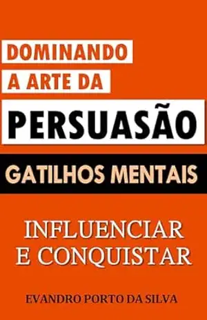 Dominando a Arte da Persuasão: Gatilhos Mentais para Influenciar e Conquistar: Escassez e Urgência. Prova social e autoridade. Emoção e Conexão. Ganho e Transformação. Reciprocidade e Compromisso – Evandro Porto da Silva