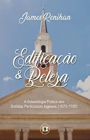 Edificação e Beleza: A Eclesiologia Prática dos Batistas Particulares Ingleses (1675–1705) – James M. Renihan