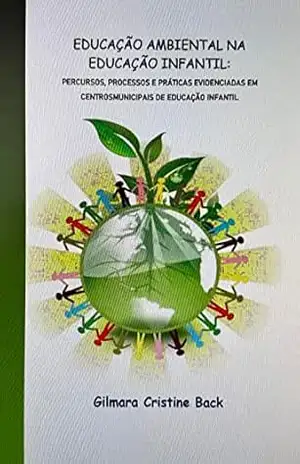 EDUCAÇÃO AMBIENTAL NA EDUCAÇÃO INFANTIL: PERCURSOS, PROCESSOS E PRÁTICAS EVIDENCIADAS EM CENTROS MUNICIPAIS DE EDUCAÇÃO INFANTIL – GILMARA CRISTINE BACK