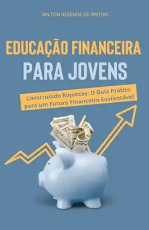 Educação Financeira para Jovens: Construindo Riquezas: O Guia Prático para um Futuro Financeiro Sustentável - Wilton Rezende de Freitas Educação Financeira para Jovens: Construindo Riquezas: O Guia Prático para um Futuro Financeiro Sustentável - Wilton Rezende de Freitas
