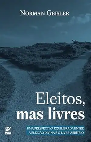 Eleitos, mas livres: uma perspectiva equilibrada entre a eleição divina e o livre–arbítrio - Norman Geisler