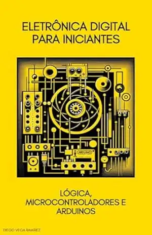 Eletrônica Digital para Iniciantes: Lógica, Microcontroladores e Arduinos – Diego Vega Ramirez