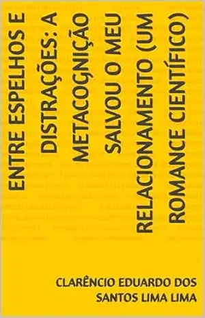ENTRE ESPELHOS E DISTRAÇÕES: A METACOGNIÇÃO SALVOU O MEU RELACIONAMENTO (UM ROMANCE CIENTÍFICO) – CLARÊNCIO EDUARDO DOS SANTOS LIMA LIMA ENTRE ESPELHOS E DISTRAÇÕES: A METACOGNIÇÃO SALVOU O MEU RELACIONAMENTO (UM ROMANCE CIENTÍFICO) – CLARÊNCIO EDUARDO DOS SANTOS LIMA LIMA