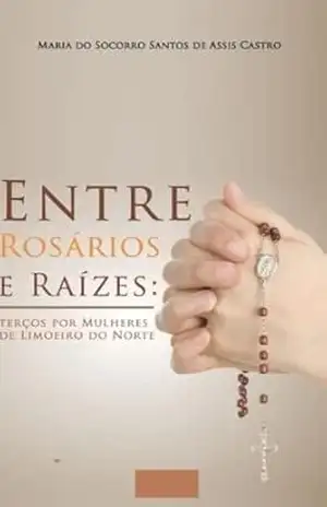 Capa do livro Entre Rosários e Raizes: Terço Por Mulheres em Limoeiro do Norte–Ceará - Maria Santos de Assis Castro