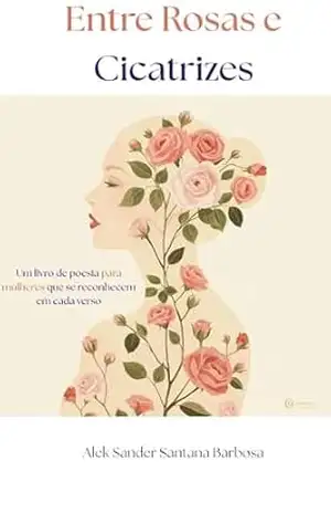 Entre Rosas e Cicatrizes: Poemas para mulheres que amam, caem e recomeçam – Alek Sander Santana Barbosa