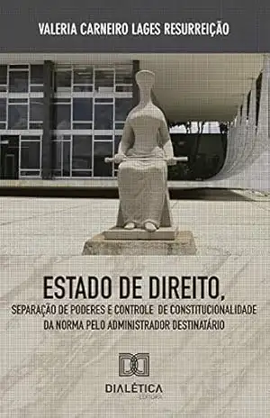 Estado de Direito, Separação de Poderes e Controle de Constitucionalidade da Norma: pelo administrador destinatário – Valéria Carneiro Lages Resurreição