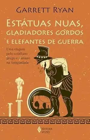 Estatuas nuas, gladiadores gordos e elefantes de guerra: Uma vigem pelo cotidiano grego e romano na antiguidade – Garret Ryan