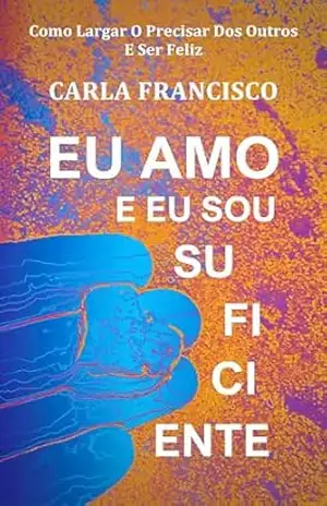 Eu Amo E Eu Sou Suficiente: Como Largar O Precisar Dos Outros E Ser Feliz – Carla Francisco