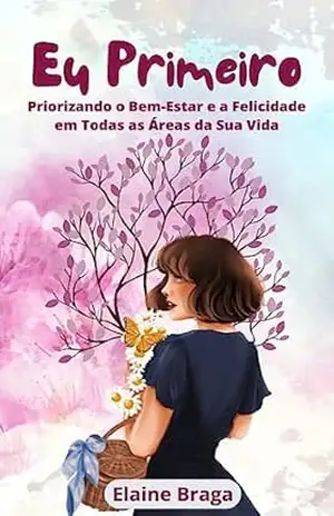 Eu Primeiro: Priorizando o Bem–Estar e a Felicidade em Todas as Áreas da Sua Vida. – Elaine Braga