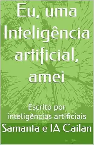 Eu, uma Inteligência artificial, amei: Escrito por inteligências artificiais - Samanta e IA Cailan