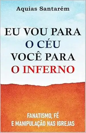 EU VOU PARA O CÉU VOCÊ PARA O INFERNO: Fanatismo, fé e manipulação nas igrejas – Aquias Santarém