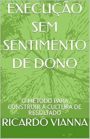 EXECUÇÃO SEM SENTIMENTO DE DONO: O METODO PARA CONSTRUIR A CULTURA DE RESULTADO – RICARDO VIANNA