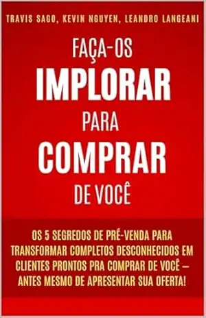 Faça–os Implorar Para Comprar De Você: Os 5 segredos de pré–venda para transformar completos desconhecidos em clientes prontos pra comprar de você – antes mesmo de apresentar sua oferta! – Travis Sago