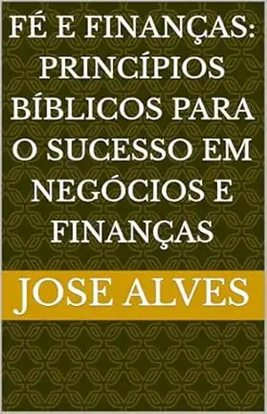 FÉ E FINANÇAS: PRINCÍPIOS BÍBLICOS PARA O SUCESSO EM NEGÓCIOS E FINANÇAS – JOSE ALVES