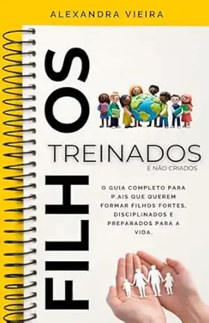 FILHOS TREINADOS , E NÃO CRIADOS.: O Guia Completo Para Pais que Querem Formar Filhos Fortes, Disciplinados e Preparados Para a Vida. – Alexandra Vieira