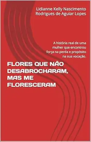 FLORES QUE NÃO DESABROCHARAM, MAS ME FLORESCERAM: A história real de uma mulher que encontrou força na perda e propósito na sua vocação. – Lidianne Kelly Nascimento Rodrigues de Aguiar Lopes FLORES QUE NÃO DESABROCHARAM, MAS ME FLORESCERAM: A história real de uma mulher que encontrou força na perda e propósito na sua vocação. – Lidianne Kelly Nascimento Rodrigues de Aguiar Lopes