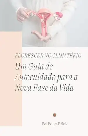 Florescer no climatério: Um Guia de Autocuidado para a Nova Fase da Vida: Florescer no climatério: Um Guia de Autocuidado para a Nova Fase da Vida - Felipe P Melo