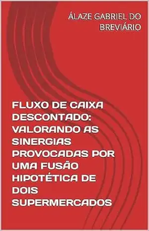 FLUXO DE CAIXA DESCONTADO: VALORANDO AS SINERGIAS PROVOCADAS POR UMA FUSÃO HIPOTÉTICA DE DOIS SUPERMERCADOS – ÁLAZE GABRIEL DO BREVIÁRIO