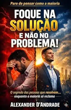 FOQUE NA SOLUÇÃO E NÃO NO PROBLEMA!: O segredo das pessoas que resolvem… enquanto a maioria só reclama. – ALEXANDER D’ANDRADE
