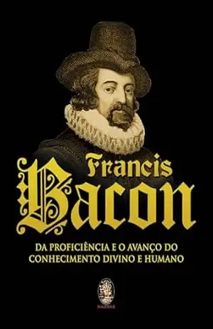 Francis Bacon: Da Proficiência e o Avanço do Conhecimento Divino e Humano | Francis Bacon – Francis Bacon