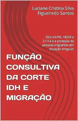 FUNÇÃO CONSULTIVA DA CORTE IDH E MIGRAÇÃO: OCs–16/99, 18/03 e 21/14 e a proteção de pessoas migrantes em situação irregular – Luciane Cristina Silva Figueiredo Santos