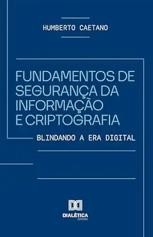Fundamentos de Segurança da Informação e Criptografia: Blindando a Era Digital – Humberto Caetano
