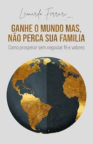 GANHE O MUNDO, MAS NAO PERCA SUA FAMILIA: Como prosperar sem negociar, fé e valores – LEONARDO FERRARI