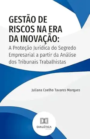 Gestão de Riscos na Era da Inovação: A Proteção Jurídica do Segredo Empresarial a partir da Análise dos Tribunais Trabalhistas – Juliana Coelho Tavares Marques Gestão de Riscos na Era da Inovação: A Proteção Jurídica do Segredo Empresarial a partir da Análise dos Tribunais Trabalhistas – Juliana Coelho Tavares Marques