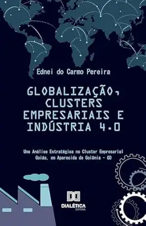 Globalização, Clusters Empresariais e Indústria 4.0: Uma Análise Estratégica no Cluster Empresarial Goiás, em Aparecida de Goiânia–GO – Ednei do Carmo Pereira Globalização, Clusters Empresariais e Indústria 4.0: Uma Análise Estratégica no Cluster Empresarial Goiás, em Aparecida de Goiânia–GO – Ednei do Carmo Pereira