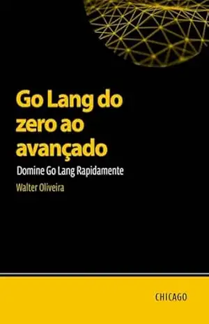 Go Lang do zero ao avançado: Domine Go Lang Rapidamente: Aprenda Go Lang do básico ao avançado e domine a criação de aplicações escaláveis e eficientes com uma abordagem prática e técnica. – Walter  Oliveira