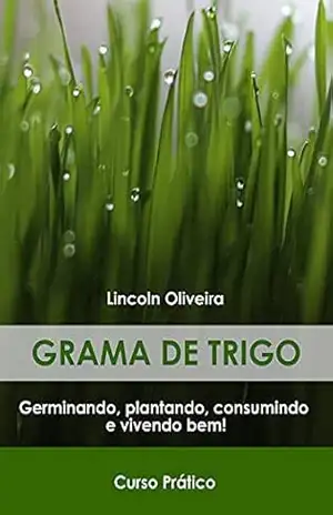Grama de trigo: Guia Prático: Germinando, plantando, consumindo e vivendo bem. – Lincoln Soares R De Oliveira