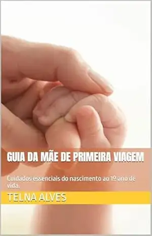 Guia da mãe de primeira viagem: Cuidados essenciais do nascimento ao 1º ano de vida. - Telna Alves