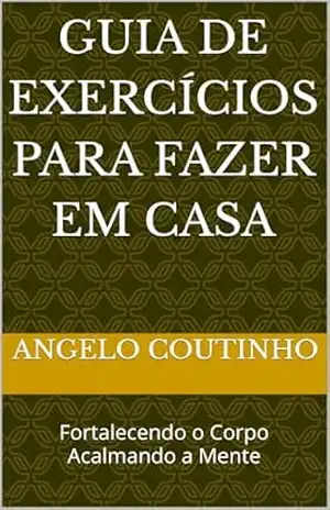 Guia de Exercícios para Fazer em Casa: Fortalecendo o Corpo Acalmando a Mente (”Controle Natural da Ansiedade” – Redescubra o Equilíbrio com Simplicidade e Autocuidado) – ANGELO COUTINHO