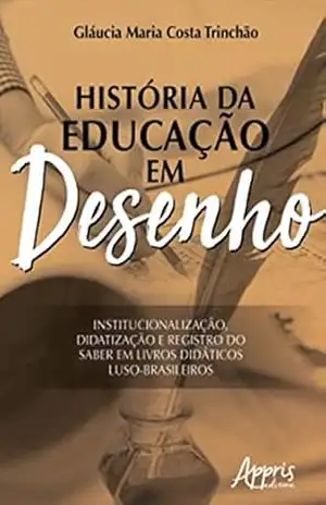 História da Educação em Desenho: Institucionalização, Didatização e Registro do saber em Livros Didáticos Luso–Brasileiros - Gláucia Maria Costa Trinchão