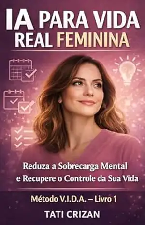 IA PARA VIDA REAL FEMININA: Como Usar Inteligência Artificial Para Reduzir A Sobrecarga Mental E Recuperar O Controle Da Sua Vida – Tati Crizan