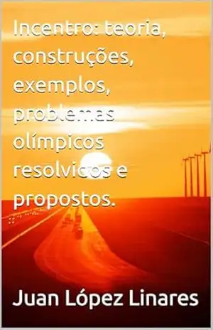 Incentro: teoria, construções, exemplos, problemas olímpicos resolvidos e propostos. (Cursos de Geometria Olímpica com GeoGebra) – Juan López Linares