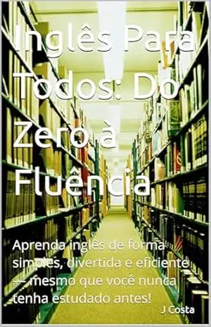 Inglês Para Todos: Do Zero à Fluência: Aprenda inglês de forma simples, divertida e eficiente — mesmo que você nunca tenha estudado antes! - J Costa