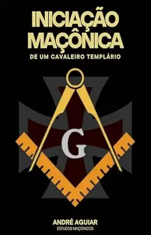 Iniciação Maçônica de um Cavaleiro Templário: Segredos, Mistérios e Simbolismo Iniciático (SEGREDOS, MISTÉRIOS E O SIMBOLISMO MAÇÔNICO) – André Aguiar