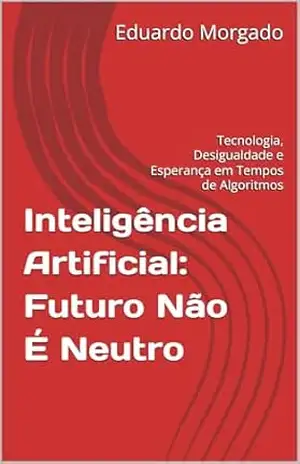 Inteligência Artificial: Futuro Não É Neutro: Tecnologia, Desigualdade e Esperança em Tempos de Algoritmos – Eduardo Morgado