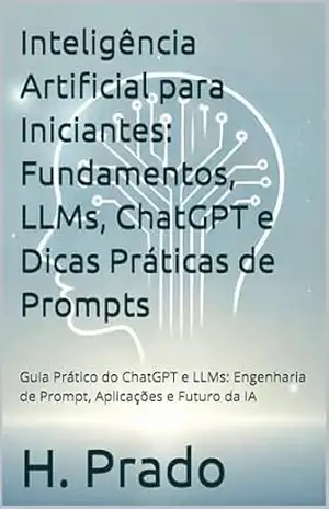 Inteligência Artificial para Iniciantes: Fundamentos, LLMs, ChatGPT e Dicas Práticas de Prompts: Guia Prático do ChatGPT e LLMs: Engenharia de Prompt, ... IA: Guias Práticos para o Mundo Digital) - H. Prado
