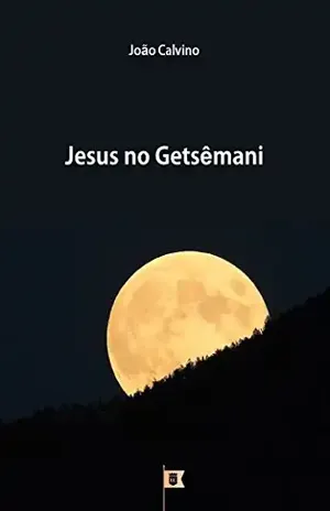Jesus no Getsêmani, por João Calvino (8 Sermões sobre a Paixão de Cristo Livro 1) – João Calvino
