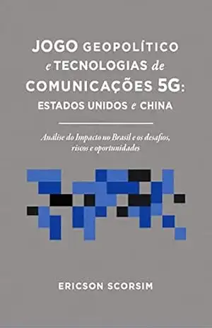 Jogo Geopolítico e Tecnologias de Comunicações 5G: Estados Unidos e China: Análise do impacto no Brasil e os desafios, riscos e oportunidades – Ericson Scorsim