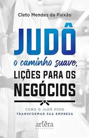 Judô – O Caminho Suave, Lições para os Negócios: Como o Judô pode Transformar Sua Empresa – Cleto Mendes da Paixão Judô – O Caminho Suave, Lições para os Negócios: Como o Judô pode Transformar Sua Empresa – Cleto Mendes da Paixão