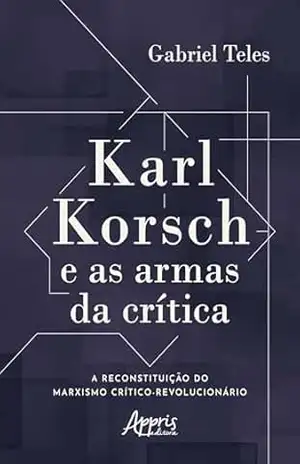 Karl Korsch e as Armas da Crítica: A Reconstituição do Marxismo Crítico–Revolucionário – Gabriel Teles
