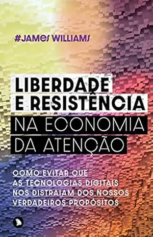 Liberdade e resistência na economia da atenção: Como evitar que as tecnologias digitais nos distraiam dos nossos verdadeiros propósitos – James Williams