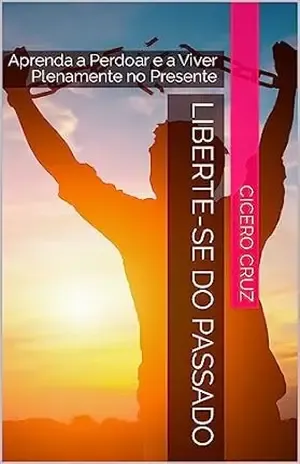 Capa do livro Liberte–se do Passado: Aprenda a Perdoar e a Viver Plenamente no Presente - cicero cruz