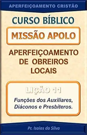 Lição 11 – Funções dos Auxiliares, Diáconos e Presbíteros: Curso Missão Apolo – Aperfeiçoamento de Obreiros Locais (Curso Bíblico Missão Apolo – Aperfeiçoamento de Obreiros Locais) – Pastor Isaias da Silva